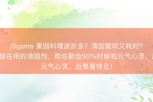 j9game 果园料理波折多？清园繁琐又耗时？这三款专家皆在用的清园剂，帮你勤俭50%时候和元气心灵，后果看得见！