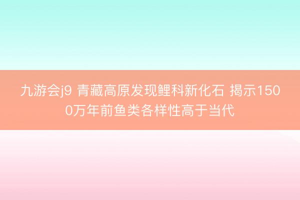 九游会j9 青藏高原发现鲤科新化石 揭示1500万年前鱼类各样性高于当代