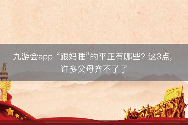 九游会app “跟妈睡”的平正有哪些? 这3点， 许多父母齐不了了
