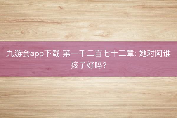 九游会app下载 第一千二百七十二章: 她对阿谁孩子好吗?