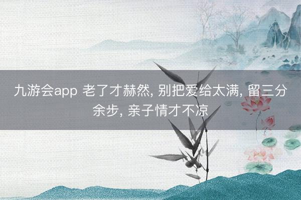 九游会app 老了才赫然, 别把爱给太满, 留三分余步, 亲子情才不凉