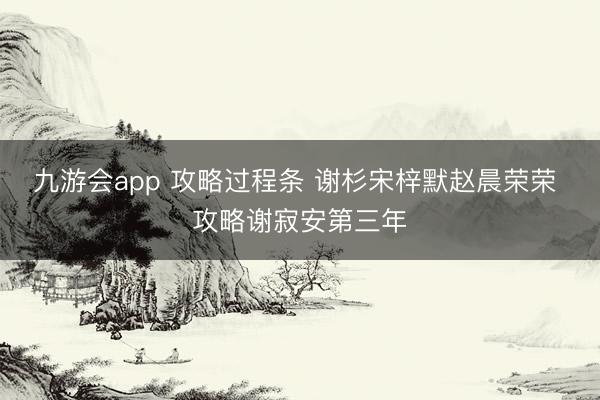 九游会app 攻略过程条 谢杉宋梓默赵晨荣荣 攻略谢寂安第三年