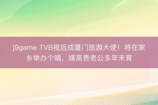 j9game TVB视后成厦门旅游大使！将在家乡举办个唱，嫁高贵老公多年未育