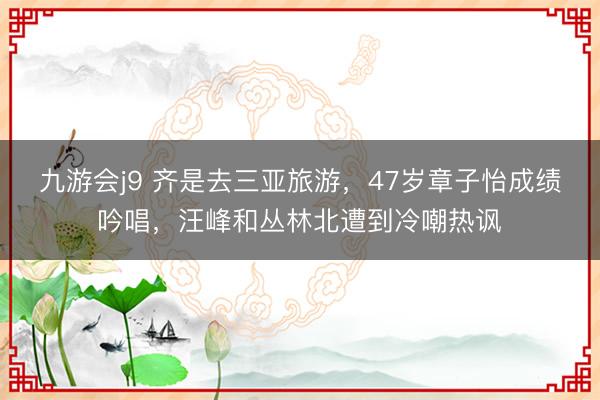 九游会j9 齐是去三亚旅游,47岁章子怡成绩吟唱,汪峰和丛林北遭到冷嘲热讽