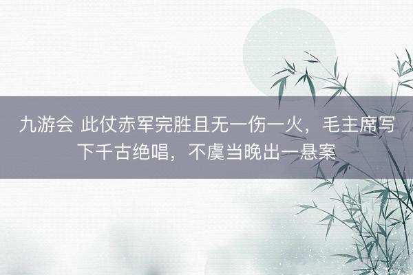 九游会 此仗赤军完胜且无一伤一火,毛主席写下千古绝唱,不虞当晚出一悬案