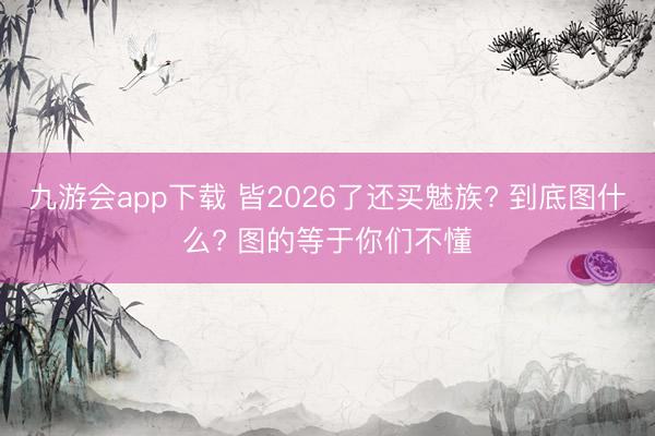 九游会app下载 皆2026了还买魅族? 到底图什么? 图的等于你们不懂