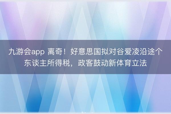 九游会app 离奇！好意思国拟对谷爱凌沿途个东谈主所得税，政客鼓动新体育立法