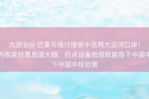 九游会j9 巴拿马强行接受中资两大运河口岸！政客以为抱紧好意思国大腿，扔点设备抵偿就能吞下中国中枢钞票