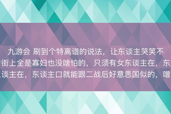 九游会 刷到个特离谱的说法，让东谈主哭笑不得！说乌克兰就算以后街上全是寡妇也没啥怕的，只须有女东谈主在，东谈主口就能跟二战后好意思国似的，噌噌往飞腾记忆