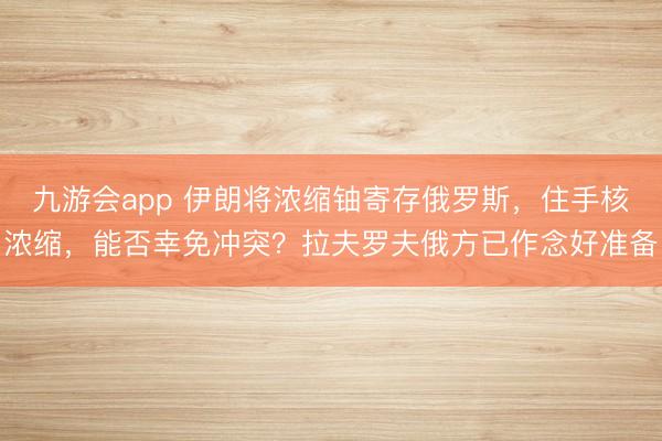 九游会app 伊朗将浓缩铀寄存俄罗斯，住手核浓缩，能否幸免冲突？拉夫罗夫俄方已作念好准备