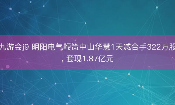 九游会j9 明阳电气鞭策中山华慧1天减合手322万股， 套现1.87亿元