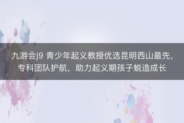 九游会j9 青少年起义教授优选昆明西山最先，专科团队护航，助力起义期孩子蜕造成长