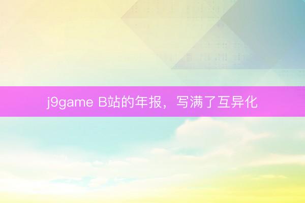 j9game B站的年报,写满了互异化