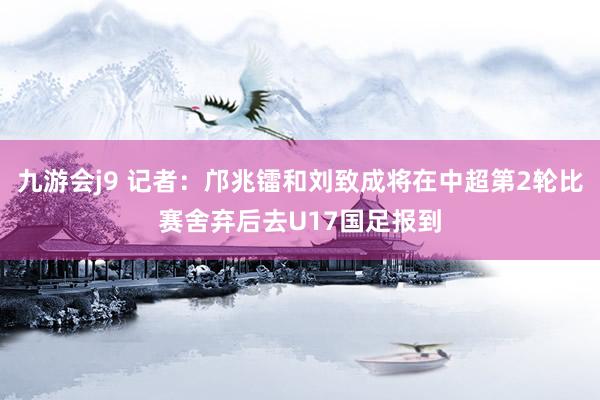 九游会j9 记者：邝兆镭和刘致成将在中超第2轮比赛舍弃后去U17国足报到