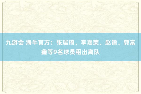 九游会 海牛官方：张瑞琦、李嘉荣、赵诣、郭富鑫等9名球员租出离队