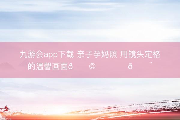 九游会app下载 亲子孕妈照 用镜头定格的温馨画面👩‍❤️‍👨