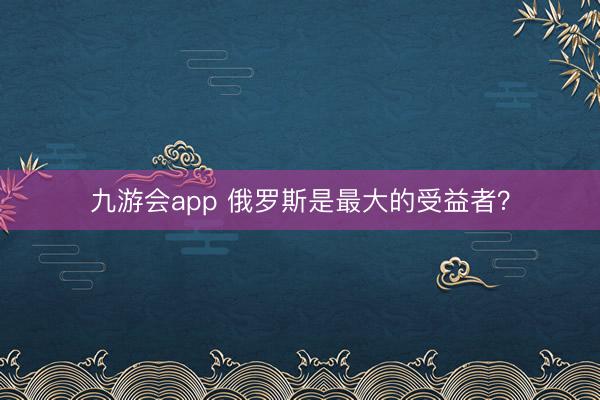 九游会app 俄罗斯是最大的受益者？