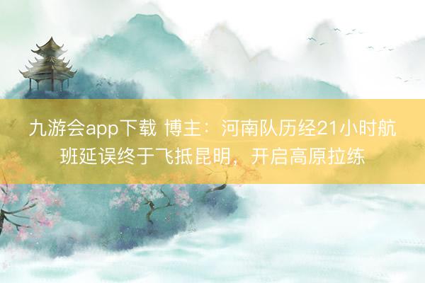 九游会app下载 博主：河南队历经21小时航班延误终于飞抵昆明，开启高原拉练