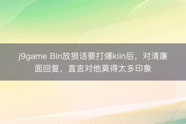 j9game Bin放狠话要打爆kiin后，对清廉面回复，直言对他莫得太多印象
