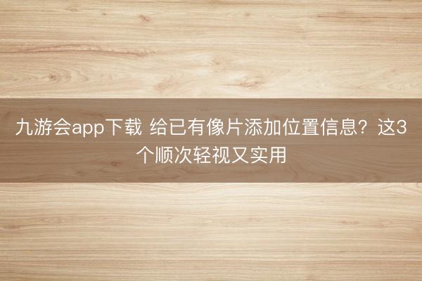 九游会app下载 给已有像片添加位置信息？这3个顺次轻视又实用