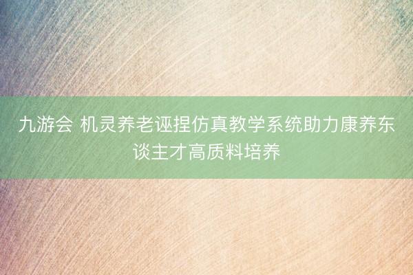 九游会 机灵养老诬捏仿真教学系统助力康养东谈主才高质料培养