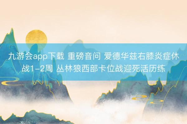 九游会app下载 重磅音问 爱德华兹右膝炎症休战1-2周 丛林狼西部卡位战迎死活历练