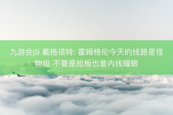 九游会j9 戴格诺特: 霍姆格伦今天的线路是怪物级 不管是抢板也曾内线耀眼