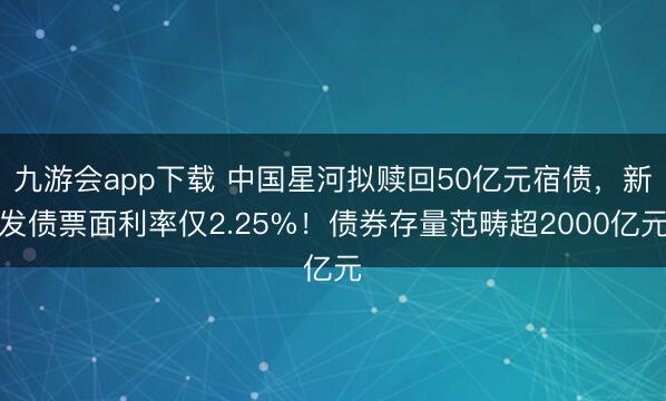 九游会app下载 中国星河拟赎回50亿元宿债，新发债票面利率仅2.25%！债券存量范畴超2000亿元