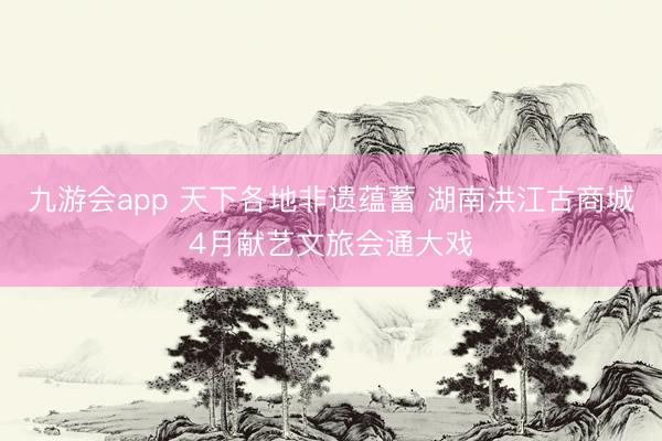 九游会app 天下各地非遗蕴蓄 湖南洪江古商城4月献艺文旅会通大戏
