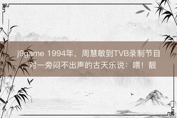j9game 1994年，周慧敏到TVB录制节目，对一旁闷不出声的古天乐说：喂！靓