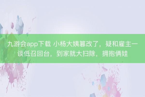 九游会app下载 小杨大姨篡改了，疑和雇主一谈低召回台，到家就大扫除，拥抱俩娃