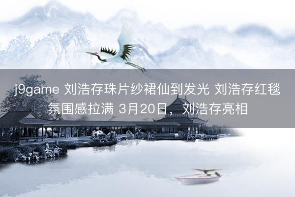 j9game 刘浩存珠片纱裙仙到发光 刘浩存红毯氛围感拉满 3月20日，刘浩存亮相