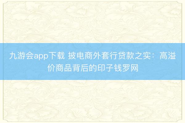 九游会app下载 披电商外套行贷款之实：高溢价商品背后的印子钱罗网