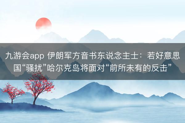 九游会app 伊朗军方音书东说念主士：若好意思国“骚扰”哈尔克岛将面对“前所未有的反击”