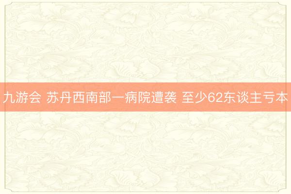 九游会 苏丹西南部一病院遭袭 至少62东谈主亏本