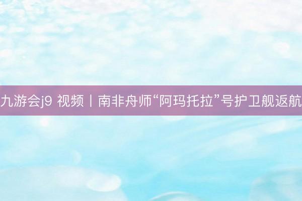 九游会j9 视频丨南非舟师“阿玛托拉”号护卫舰返航