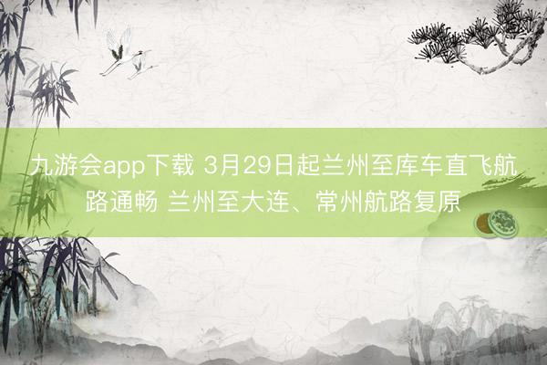 九游会app下载 3月29日起兰州至库车直飞航路通畅 兰州至大连、常州航路复原