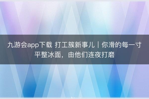 九游会app下载 打工簇新事儿｜你滑的每一寸平整冰面，由他们连夜打磨