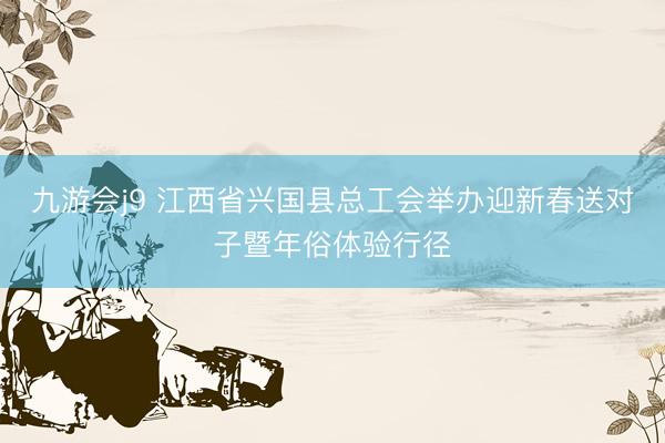九游会j9 江西省兴国县总工会举办迎新春送对子暨年俗体验行径