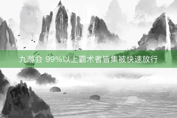 九游会 99%以上霸术者皆集被快速放行