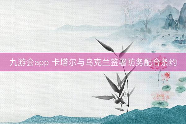 九游会app 卡塔尔与乌克兰签署防务配合条约