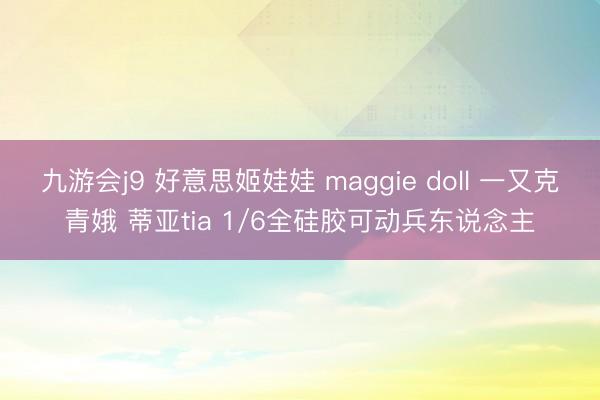 九游会j9 好意思姬娃娃 maggie doll 一又克青娥 蒂亚tia 1/6全硅胶可动兵东说念主