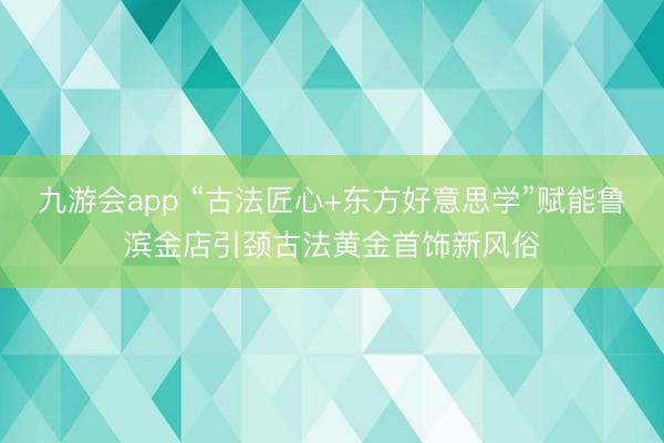 九游会app “古法匠心+东方好意思学”赋能鲁滨金店引颈古法黄金首饰新风俗