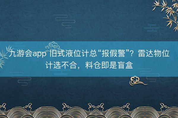 九游会app 旧式液位计总“报假警”？雷达物位计选不合，料仓即是盲盒