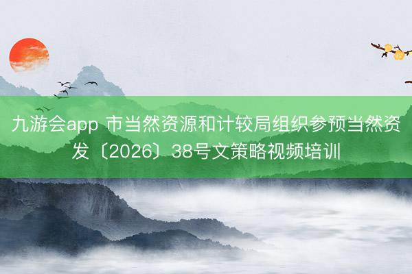 九游会app 市当然资源和计较局组织参预当然资发〔2026〕38号文策略视频培训