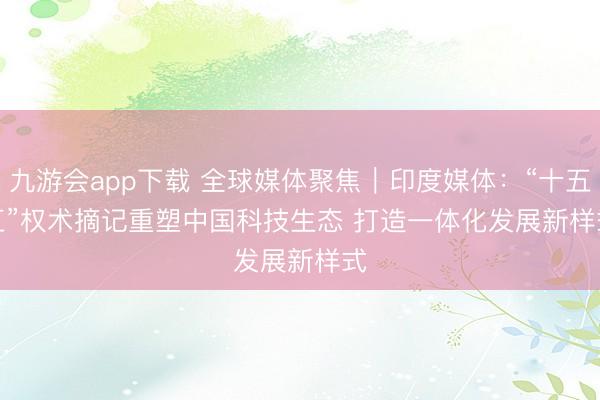 九游会app下载 全球媒体聚焦|印度媒体:“十五五”权术摘记重塑中国科技生态 打造一体化发展新样式