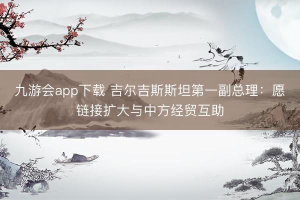 九游会app下载 吉尔吉斯斯坦第一副总理：愿链接扩大与中方经贸互助