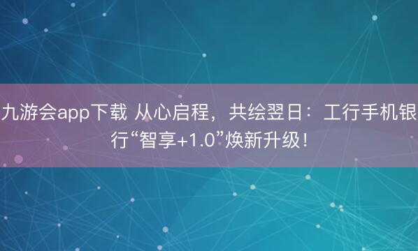 九游会app下载 从心启程，共绘翌日：工行手机银行“智享+1.0”焕新升级！