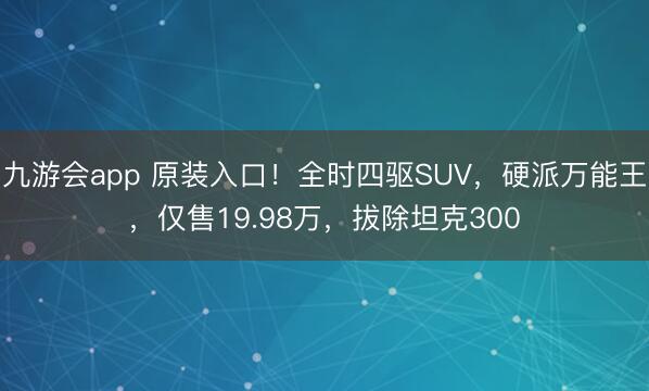 九游会app 原装入口！全时四驱SUV，硬派万能王，仅售19.98万，拔除坦克300