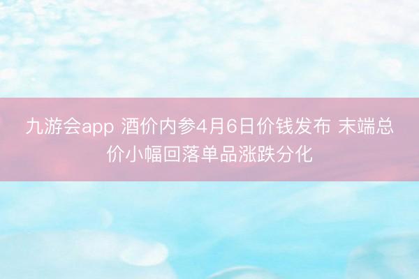 九游会app 酒价内参4月6日价钱发布 末端总价小幅回落单品涨跌分化